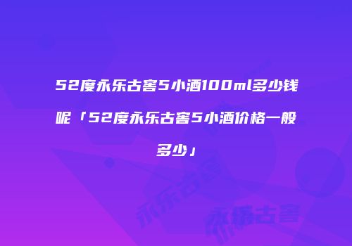 52度永乐古窖5小酒100ml多少钱呢「52度永乐古窖5小酒价格一般多少」
