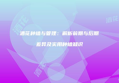 酒花种植与管理：解析前期与后期差异及实用种植知识