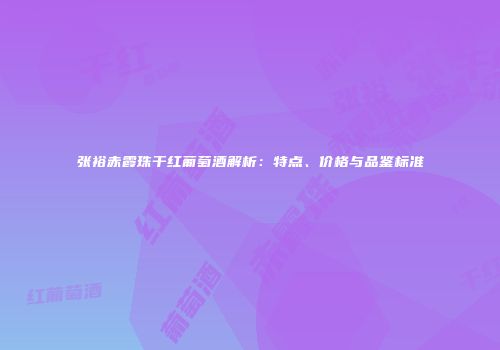 张裕赤霞珠干红葡萄酒解析：特点、价格与品鉴标准