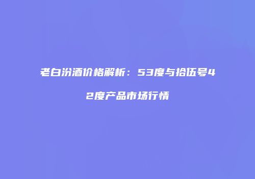 老白汾酒价格解析：53度与拾伍号42度产品市场行情