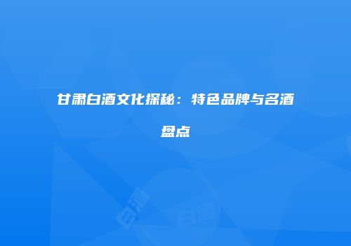 甘肃白酒文化探秘：特色品牌与名酒盘点