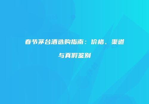 春节茅台酒选购指南：价格、渠道与真假鉴别