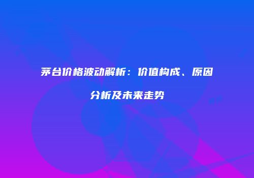 茅台价格波动解析：价值构成、原因分析及未来走势