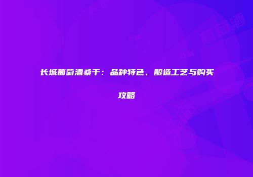 长城葡萄酒桑干：品种特色、酿造工艺与购买攻略