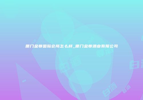 厦门金尊国际会所怎么样_厦门金尊酒业有限公司