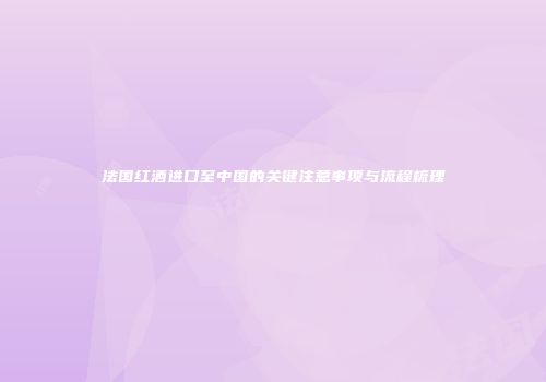 法国红酒进口至中国的关键注意事项与流程梳理