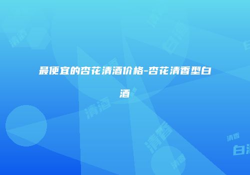 最便宜的杏花清酒价格-杏花清香型白酒