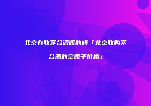 北京有收茅台酒瓶的吗「北京收购茅台酒的空瓶子价格」