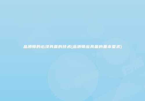 品酒师的必须具备的技术(品酒师应具备的基本要求)