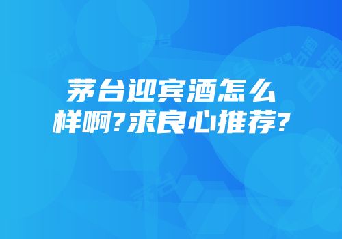 茅台迎宾酒怎么样啊?求良心推荐?