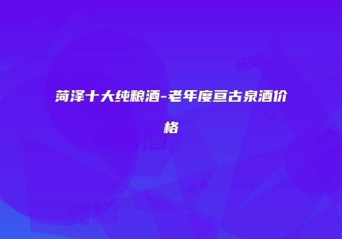菏泽十大纯粮酒-老年度亘古泉酒价格
