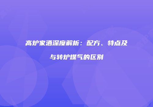 高炉家酒深度解析：配方、特点及与转炉煤气的区别