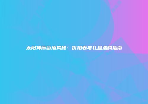 太阳神葡萄酒揭秘：价格表与礼盒选购指南