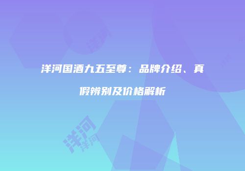洋河国酒九五至尊：品牌介绍、真假辨别及价格解析