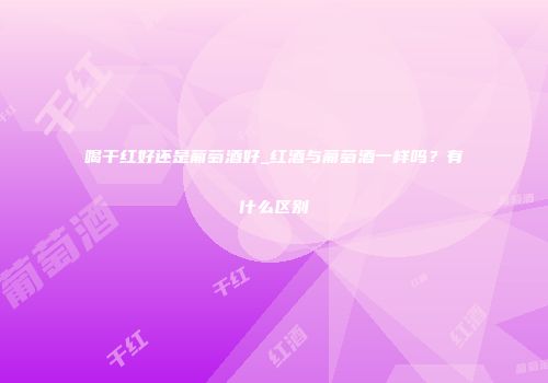 喝干红好还是葡萄酒好_红酒与葡萄酒一样吗？有什么区别