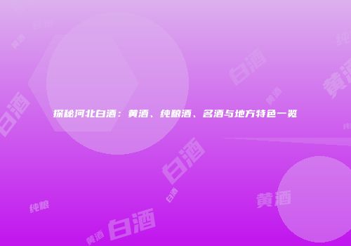 探秘河北白酒：黄酒、纯粮酒、名酒与地方特色一览