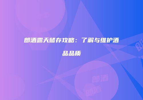 郎酒露天储存攻略：了解与维护酒品品质