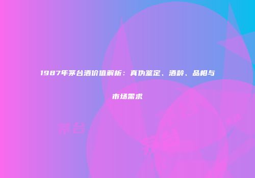 1987年茅台酒价值解析：真伪鉴定、酒龄、品相与市场需求