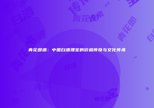 青花郎酒：中国白酒瑰宝的价格传奇与文化传承