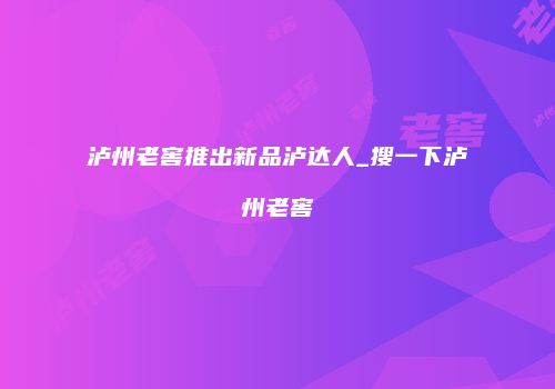 泸州老窖推出新品泸达人_搜一下泸州老窖