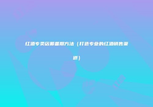 红酒专卖店筹备期方法（打造专业的红酒销售渠道）