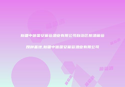 新疆中信国安葡萄酒业有限公司自治区酿酒葡萄良种基地,新疆中信国安葡萄酒业有限公司