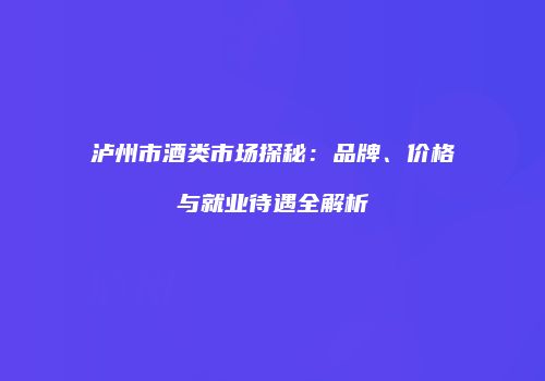 泸州市酒类市场探秘：品牌、价格与就业待遇全解析