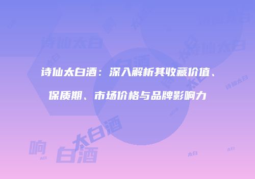 诗仙太白酒：深入解析其收藏价值、保质期、市场价格与品牌影响力