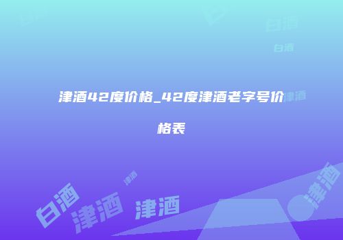 津酒42度价格_42度津酒老字号价格表