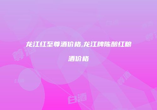 龙江红至尊酒价格,龙江牌陈酿红粮酒价格