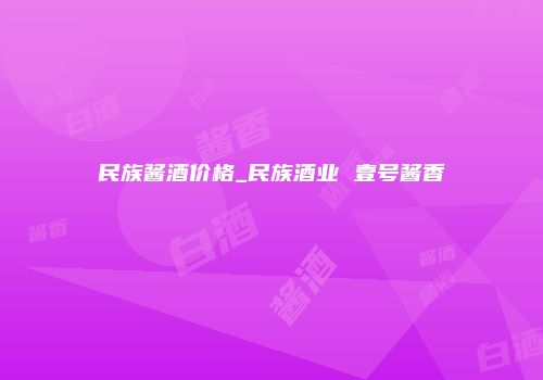 民族酱酒价格_民族酒业 壹号酱香