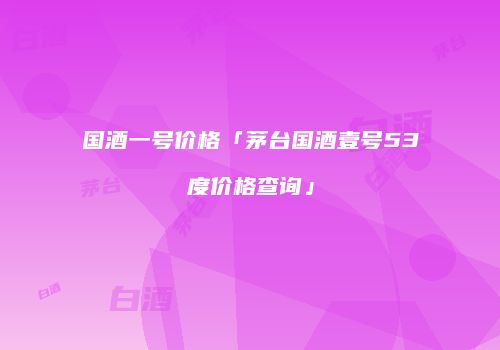 国酒一号价格「茅台国酒壹号53度价格查询」