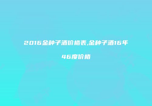 2016金种子酒价格表,金种子酒16年46度价格