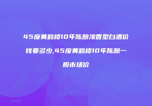 45度黄鹤楼10年陈酿浓香型白酒价钱要多少,45度黄鹤楼10年陈酿一般市场价
