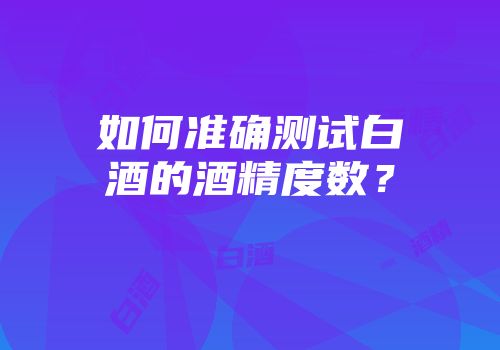 如何准确测试白酒的酒精度数？