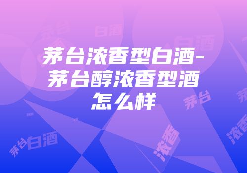 茅台浓香型白酒-茅台醇浓香型酒怎么样