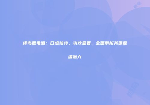 椰岛鹿龟酒：口感独特、功效显著，全面解析其保健酒魅力