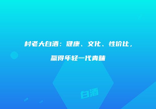 村老大白酒：健康、文化、性价比，赢得年轻一代青睐