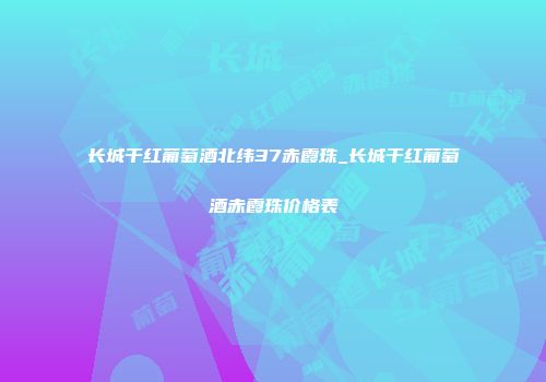 长城干红葡萄酒北纬37赤霞珠_长城干红葡萄酒赤霞珠价格表