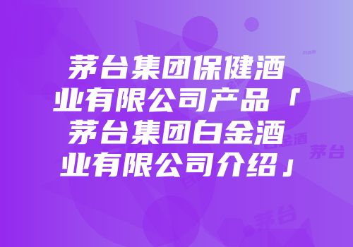 茅台集团保健酒业有限公司产品「茅台集团白金酒业有限公司介绍」