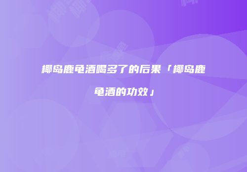 椰岛鹿龟酒喝多了的后果「椰岛鹿龟酒的功效」