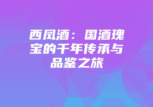 西凤酒：国酒瑰宝的千年传承与品鉴之旅
