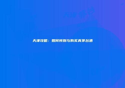 天津攻略：如何辨别与购买真茅台酒