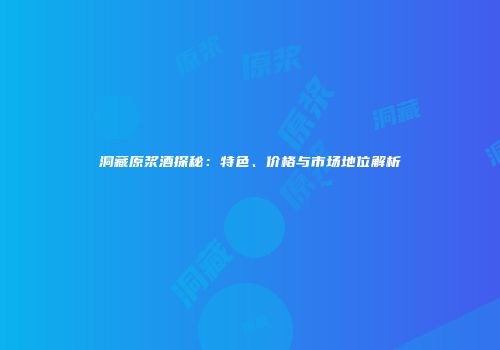 洞藏原浆酒探秘：特色、价格与市场地位解析