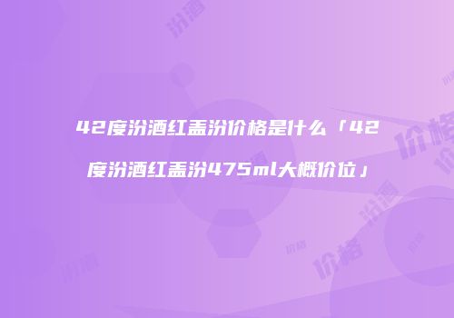 42度汾酒红盖汾价格是什么「42度汾酒红盖汾475ml大概价位」