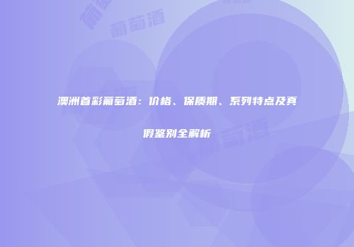 澳洲首彩葡萄酒：价格、保质期、系列特点及真假鉴别全解析
