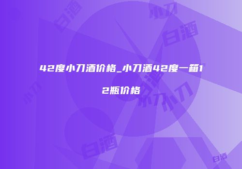 42度小刀酒价格_小刀酒42度一箱12瓶价格