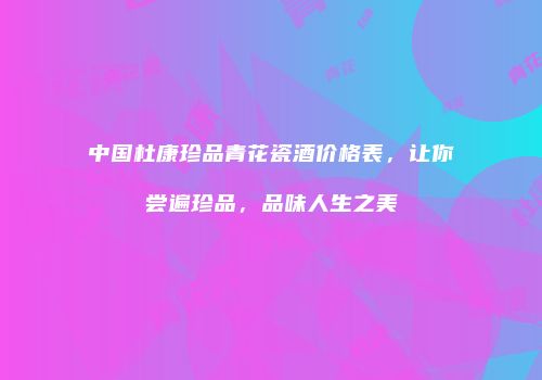 中国杜康珍品青花瓷酒价格表，让你尝遍珍品，品味人生之美