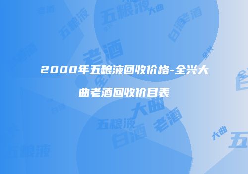 2000年五粮液回收价格-全兴大曲老酒回收价目表