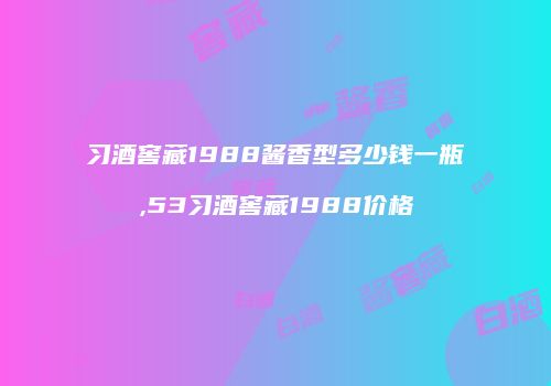 习酒窖藏1988酱香型多少钱一瓶,53习酒窖藏1988价格